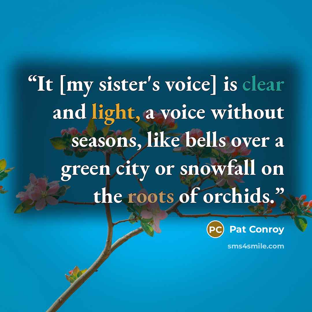 “It [my sister's voice] is clear and light, a voice without seasons, like bells over a green city or snowfall on the roots of orchids.” quote by Pat conroy