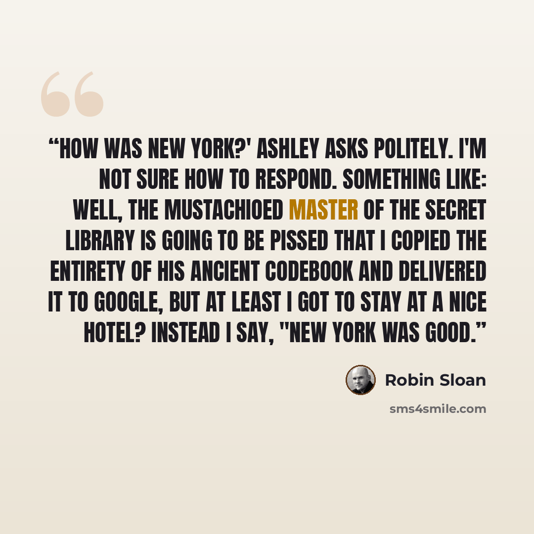 “How was New York?' Ashley asks politely. I'm not sure how to respond. Something like: Well, the mustachioed master of the secret library is going to be pissed that I copied the entirety of his ancient codebook and delivered it to Google, but at least I got to stay at a nice hotel? Instead I say…” quote by Robin Sloan