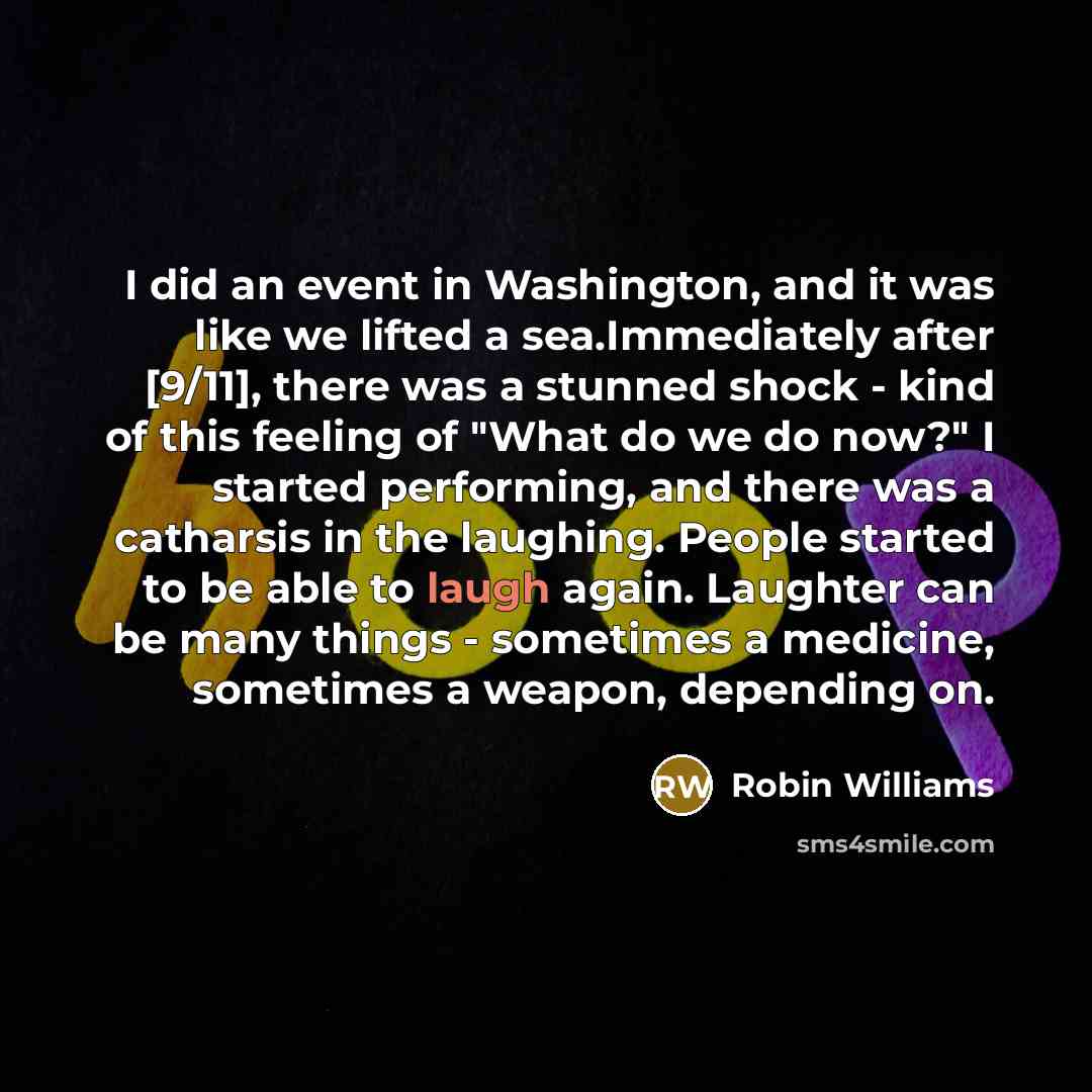 “I did an event in Washington, and it was like we lifted a sea.Immediately after [9/11], there was a stunned shock - kind of this feeling of "What do we do now?" I started performing, and there was a catharsis in the laughing. People started to be able to laugh again. Laughter can be many things…” quote by Robin Williams