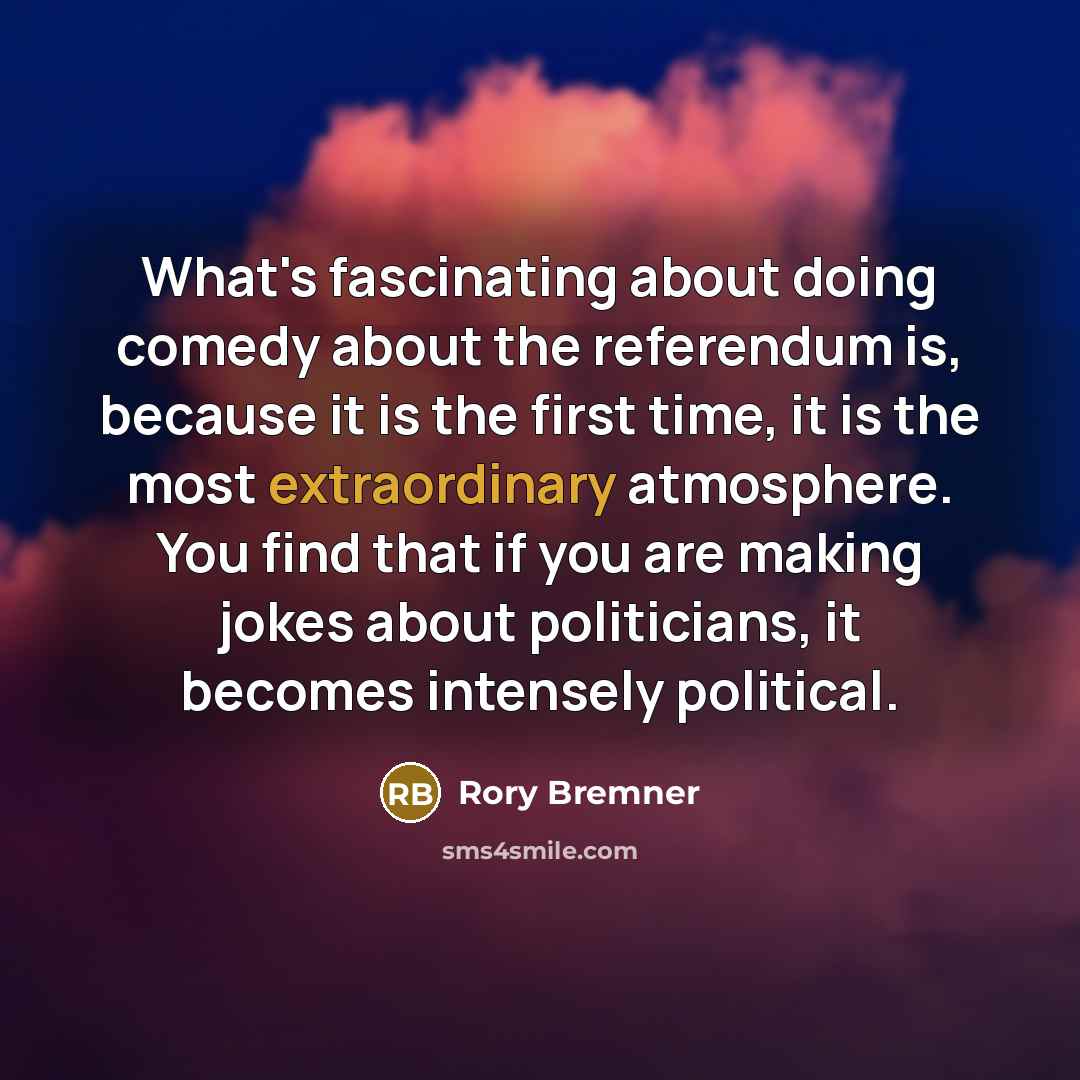 “What's fascinating about doing comedy about the referendum is, because it is the first time, it is the most extraordinary atmosphere. You find that if you are making jokes about politicians, it becomes intensely political.” quote by Rory Bremner