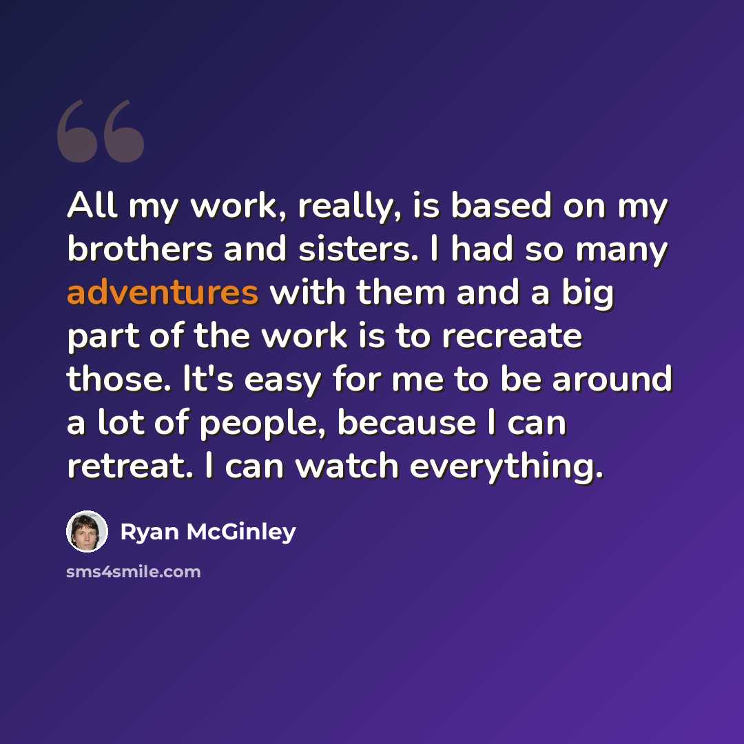 “All my work, really, is based on my brothers and sisters. I had so many adventures with them and a big part of the work is to recreate those. It's easy for me to be around a lot of people, because I can retreat. I can watch everything.” quote by Ryan McGinley