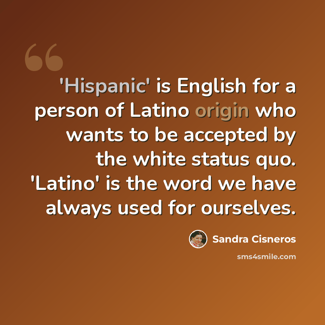 “'Hispanic' is English for a person of Latino origin who wants to be accepted by the white status quo. 'Latino' is the word we have always used for ourselves.” quote by Sandra Cisneros