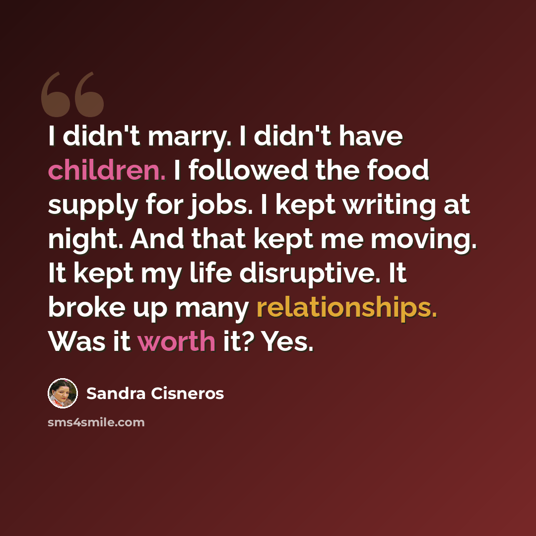 “I didn't marry. I didn't have children. I followed the food supply for jobs. I kept writing at night. And that kept me moving. It kept my life disruptive. It broke up many relationships. Was it worth it? Yes.” quote by Sandra Cisneros