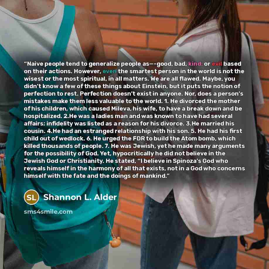 “Naive people tend to generalize people as—-good, bad, kind, or evil based on their actions. However, even the smartest person in the world is not the wisest or the most spiritual, in all matters. We are all flawed. Maybe, you didn’t know a few of these things about Einstein, but it puts the notion…” quote by Shannon L. Alder