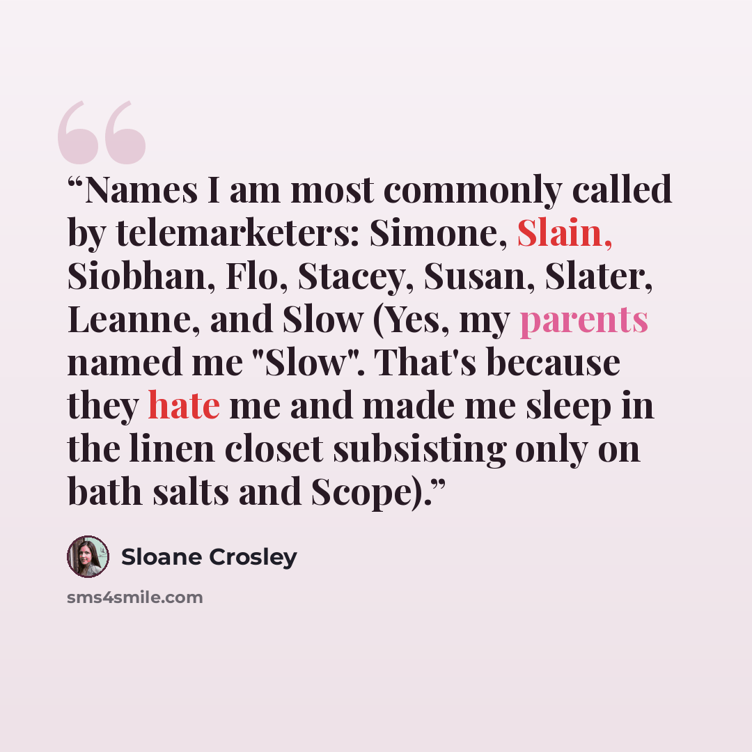 “Names I am most commonly called by telemarketers: Simone, Slain, Siobhan, Flo, Stacey, Susan, Slater, Leanne, and Slow (Yes, my parents named me "Slow". That's because they hate me and made me sleep in the linen closet subsisting only on bath salts and Scope).” quote by Sloane Crosley