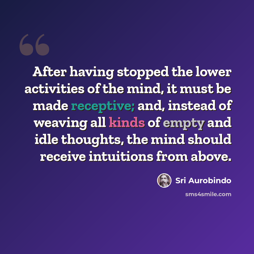 “After having stopped the lower activities of the mind, it must be made receptive; and, instead of weaving all kinds of empty and idle thoughts, the mind should receive intuitions from above.” quote by Sri Aurobindo