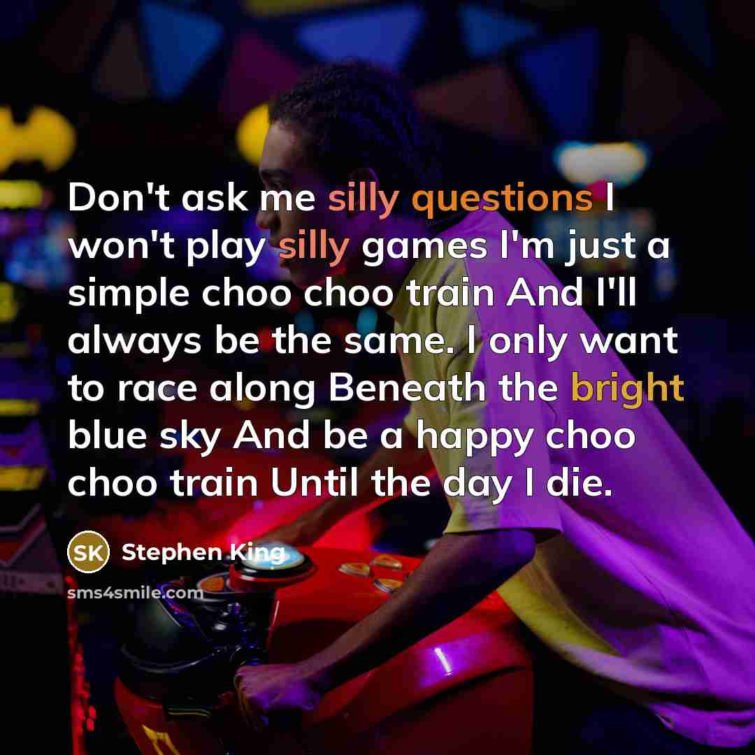 “Don't ask me silly questions I won't play silly games I'm just a simple choo choo train And I'll always be the same. I only want to race along Beneath the bright blue sky And be a happy choo choo train Until the day I die.” quote by Stephen King