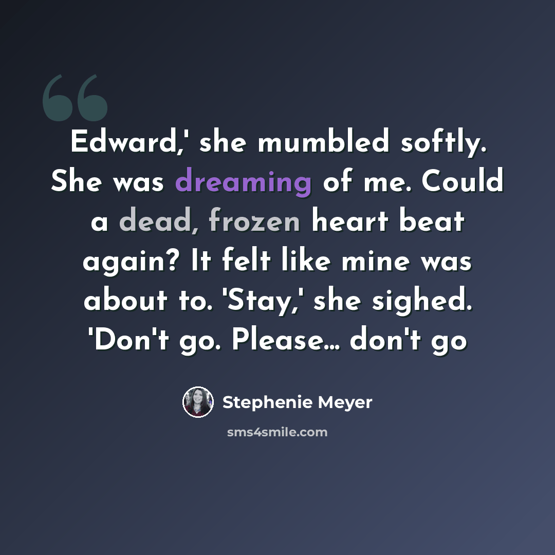“Edward,' she mumbled softly. She was dreaming of me. Could a dead, frozen heart beat again? It felt like mine was about to. 'Stay,' she sighed. 'Don't go. Please... don't go” quote by Stephenie Meyer