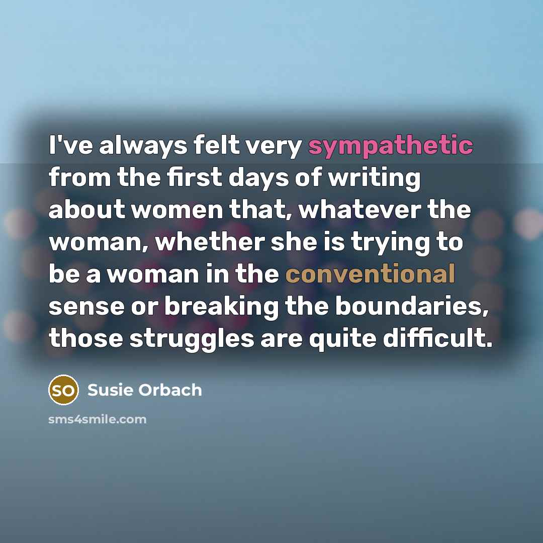 “I've always felt very sympathetic from the first days of writing about women that, whatever the woman, whether she is trying to be a woman in the conventional sense or breaking the boundaries, those struggles are quite difficult.” quote by Susie Orbach