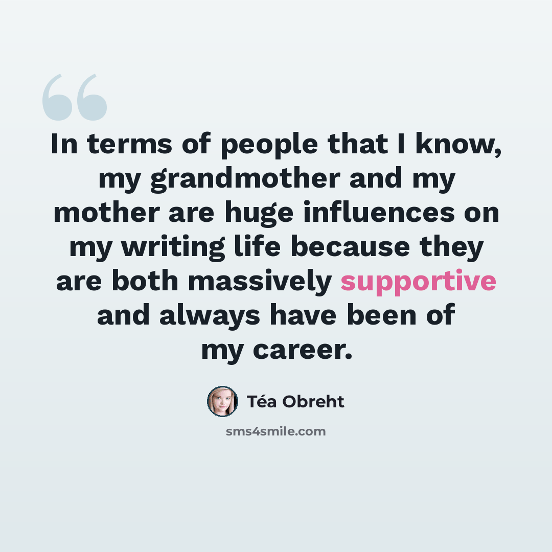 “In terms of people that I know, my grandmother and my mother are huge influences on my writing life because they are both massively supportive and always have been of my career.” quote by Tea Obreht