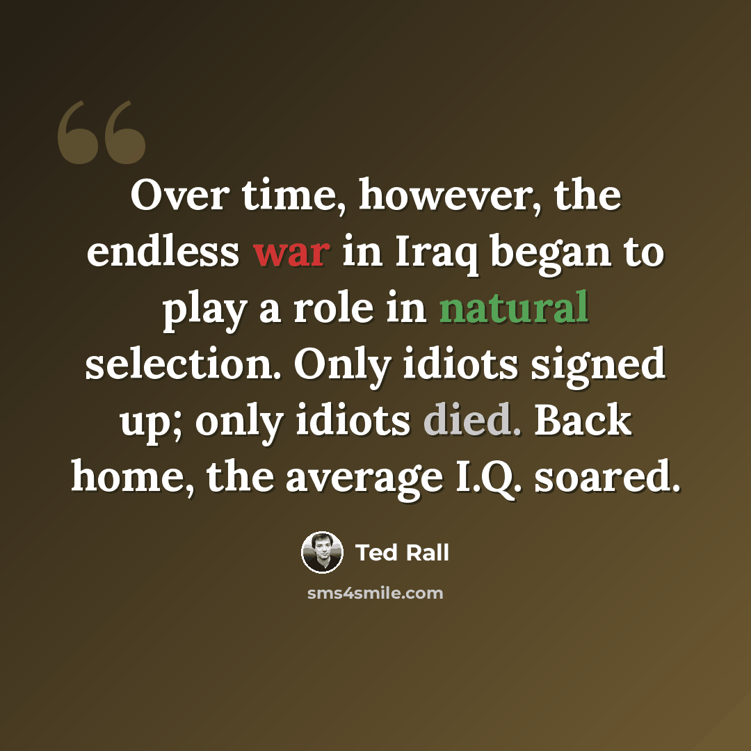 “Over time, however, the endless war in Iraq began to play a role in natural selection. Only idiots signed up; only idiots died. Back home, the average I.Q. soared.” quote by Ted Rall