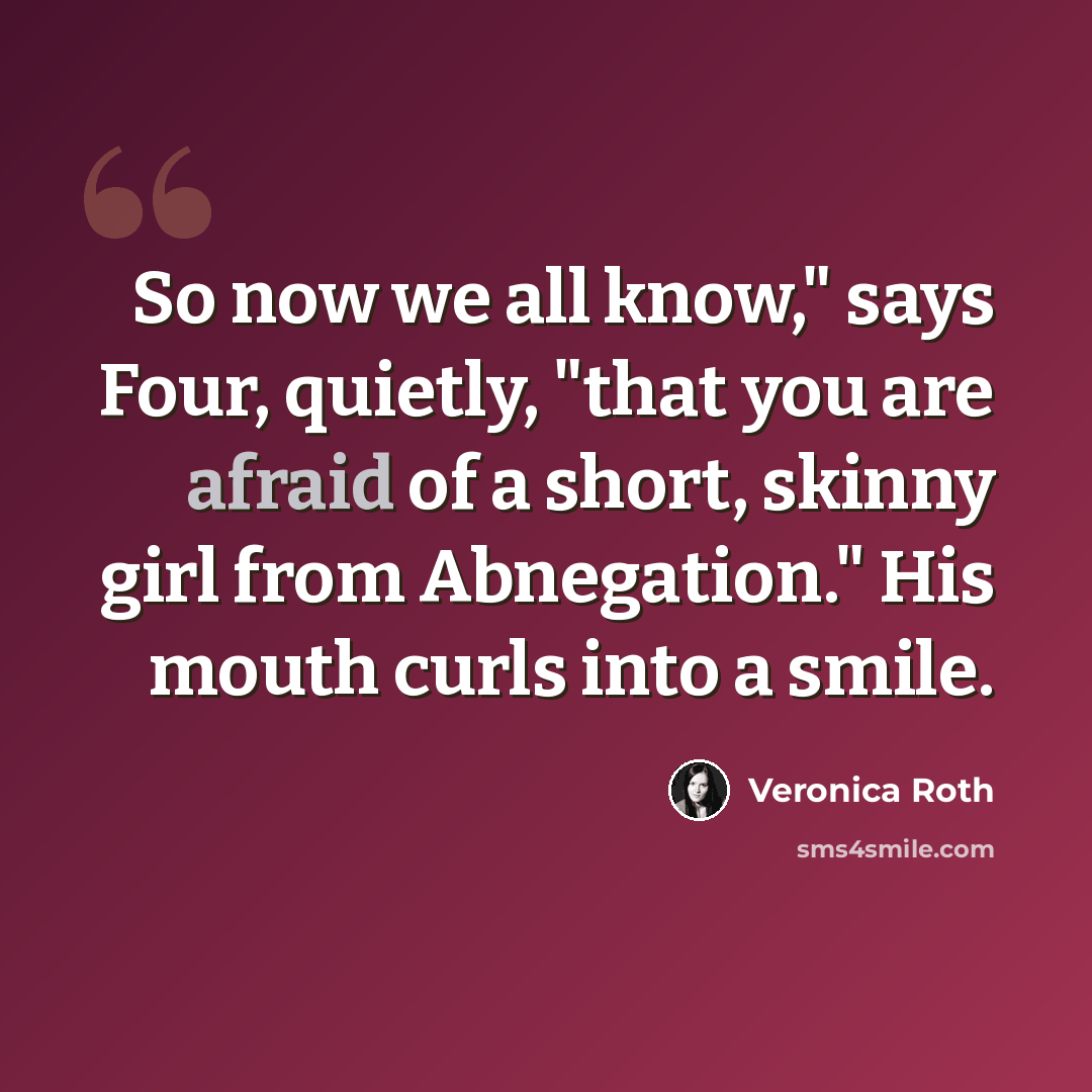 “So now we all know," says Four, quietly, "that you are afraid of a short, skinny girl from Abnegation." His mouth curls into a smile.” quote by Veronica Roth