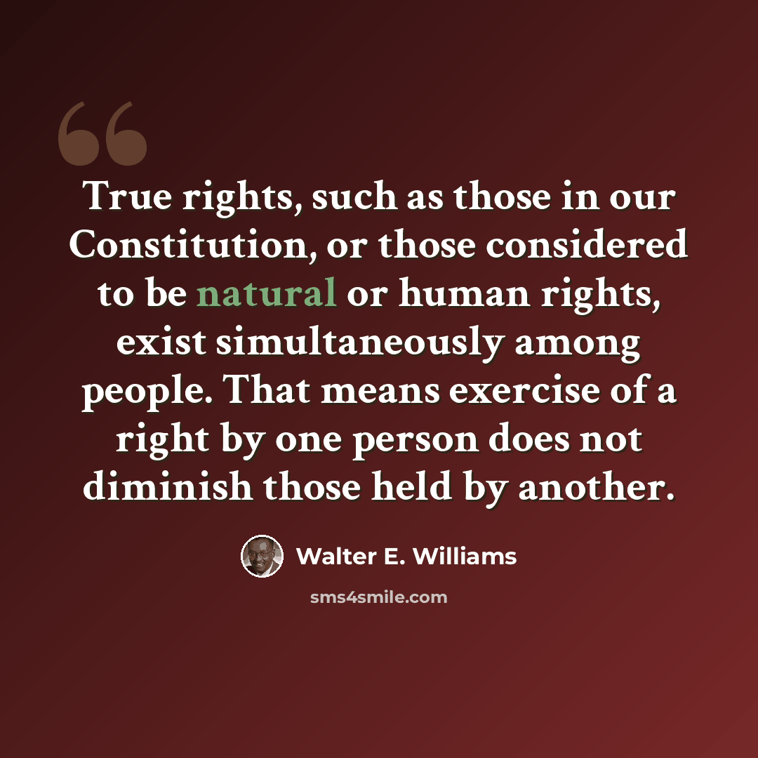 “True rights, such as those in our Constitution, or those considered to be natural or human rights, exist simultaneously among people. That means exercise of a right by one person does not diminish those held by another.” quote by Walter E. Williams