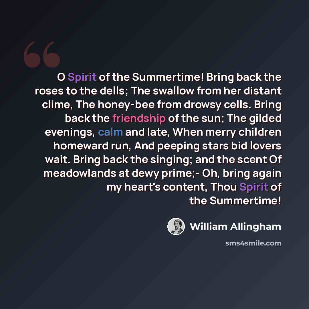 “O Spirit of the Summertime! Bring back the roses to the dells; The swallow from her distant clime, The honey-bee from drowsy cells. Bring back the friendship of the sun; The gilded evenings, calm and late, When merry children homeward run, And peeping stars bid lovers wait. Bring back the singing…” quote by William Allingham