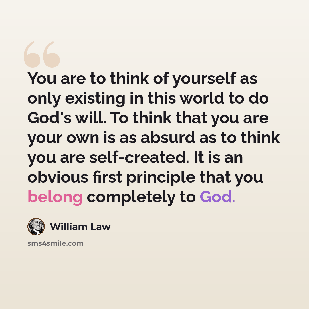 “You are to think of yourself as only existing in this world to do God's will. To think that you are your own is as absurd as to think you are self-created. It is an obvious first principle that you belong completely to God.” quote by William Law
