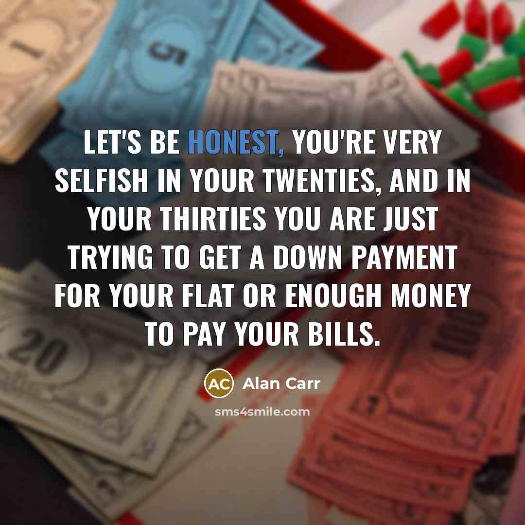 “Let's be honest, you're very selfish in your twenties, and in your thirties you are just trying to get a down payment for your flat or enough money to pay your bills.” quote by Alan Carr