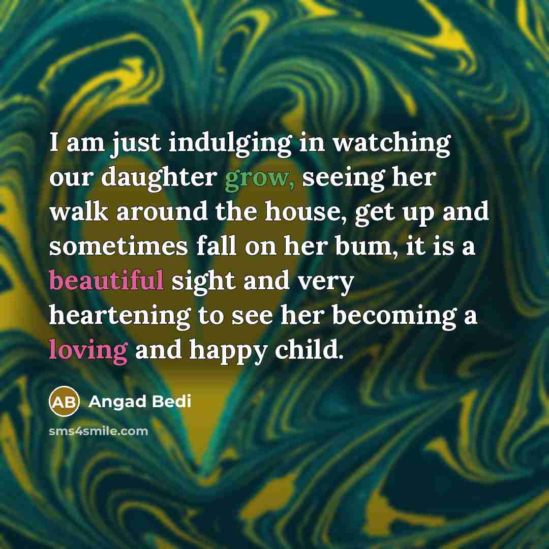 “I am just indulging in watching our daughter grow, seeing her walk around the house, get up and sometimes fall on her bum, it is a beautiful sight and very heartening to see her becoming a loving and happy child.” quote by Angad Bedi
