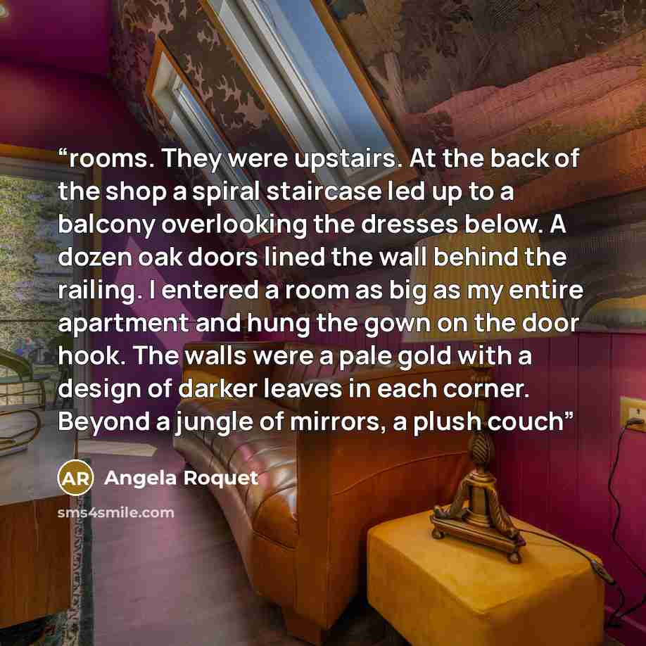 “rooms. They were upstairs. At the back of the shop a spiral staircase led up to a balcony overlooking the dresses below. A dozen oak doors lined the wall behind the railing. I entered a room as big as my entire apartment and hung the gown on the door hook. The walls were a pale gold with a design…” quote by Angela Roquet