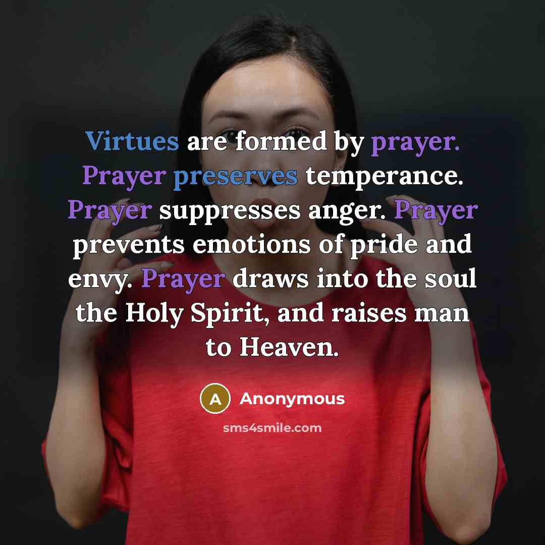 “Virtues are formed by prayer. Prayer preserves temperance. Prayer suppresses anger. Prayer prevents emotions of pride and envy. Prayer draws into the soul the Holy Spirit, and raises man to Heaven.” quote by Anonymous