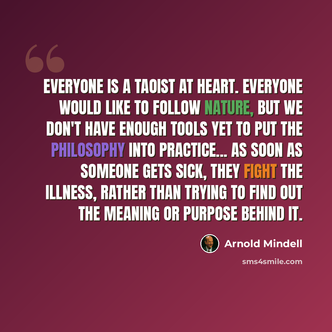 “Everyone is a Taoist at heart. Everyone would like to follow nature, but we don't have enough tools yet to put the philosophy into practice... as soon as someone gets sick, they fight the illness, rather than trying to find out the meaning or purpose behind it.” quote by Arnold Mindell