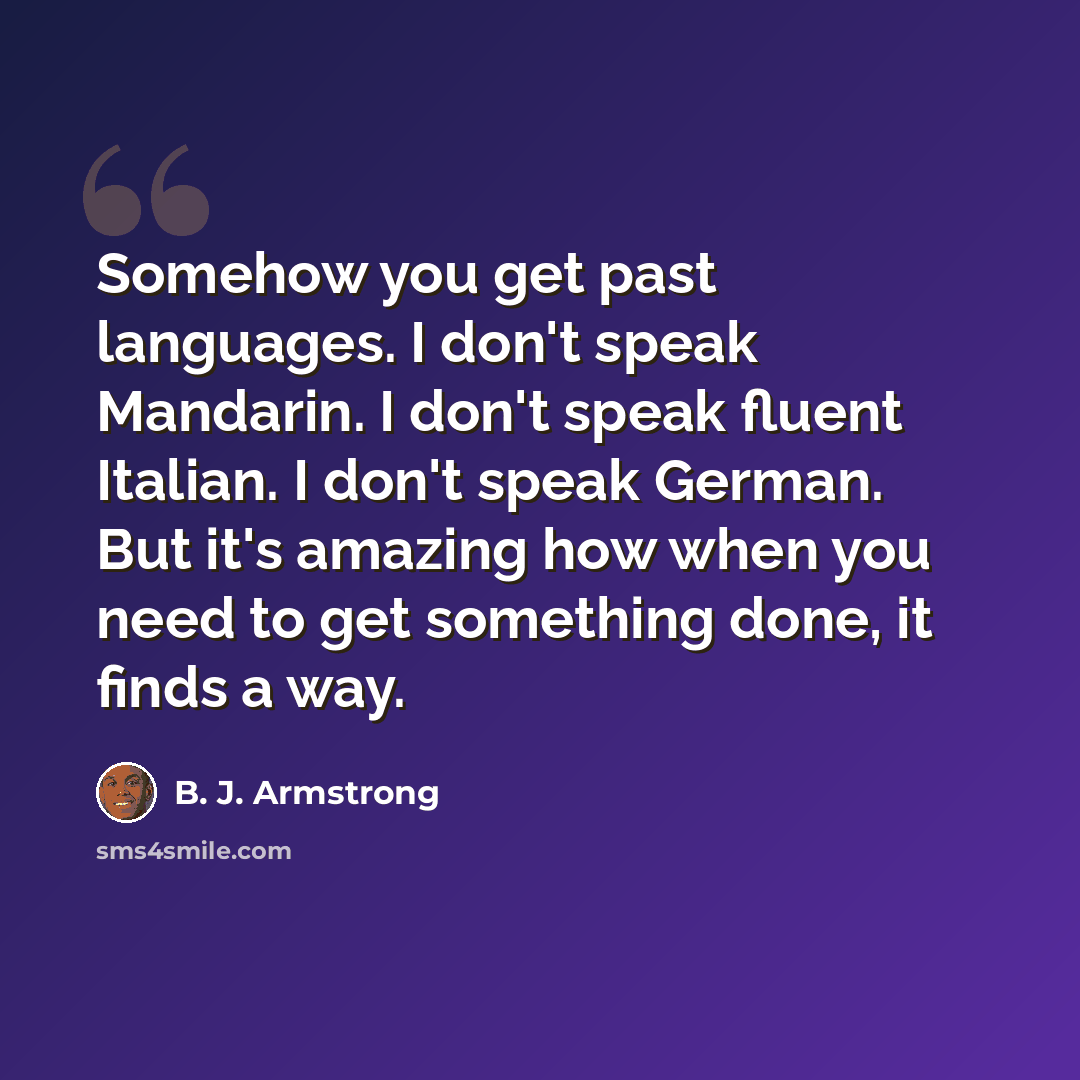 “Somehow you get past languages. I don't speak Mandarin. I don't speak fluent Italian. I don't speak German. But it's amazing how when you need to get something done, it finds a way.” quote by B. J. Armstrong