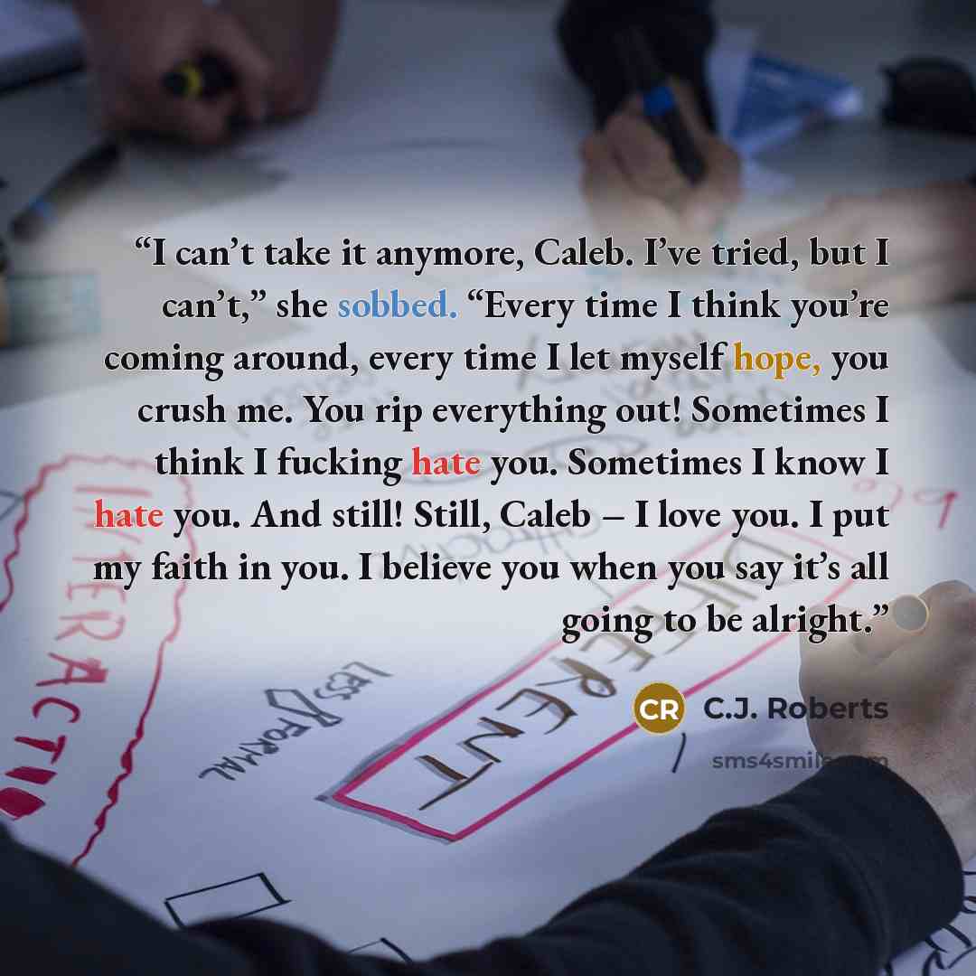 “I can’t take it anymore, Caleb. I’ve tried, but I can’t,” she sobbed. “Every time I think you’re coming around, every time I let myself hope, you crush me. You rip everything out! Sometimes I think I fucking hate you. Sometimes I know I hate you. And still! Still, Caleb – I love you. I put my…” quote by C.J. Roberts