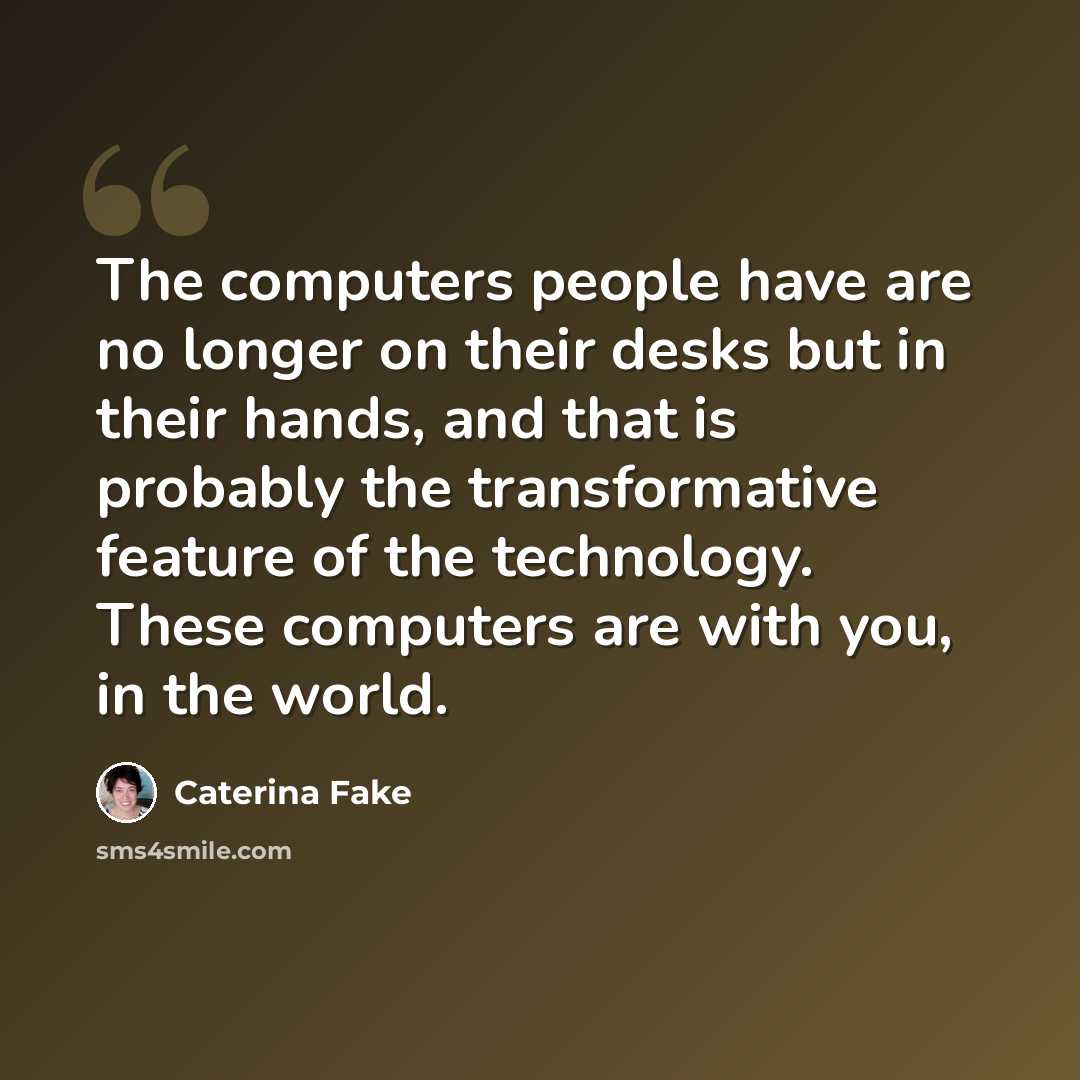 “The computers people have are no longer on their desks but in their hands, and that is probably the transformative feature of the technology. These computers are with you, in the world.” quote by Caterina Fake