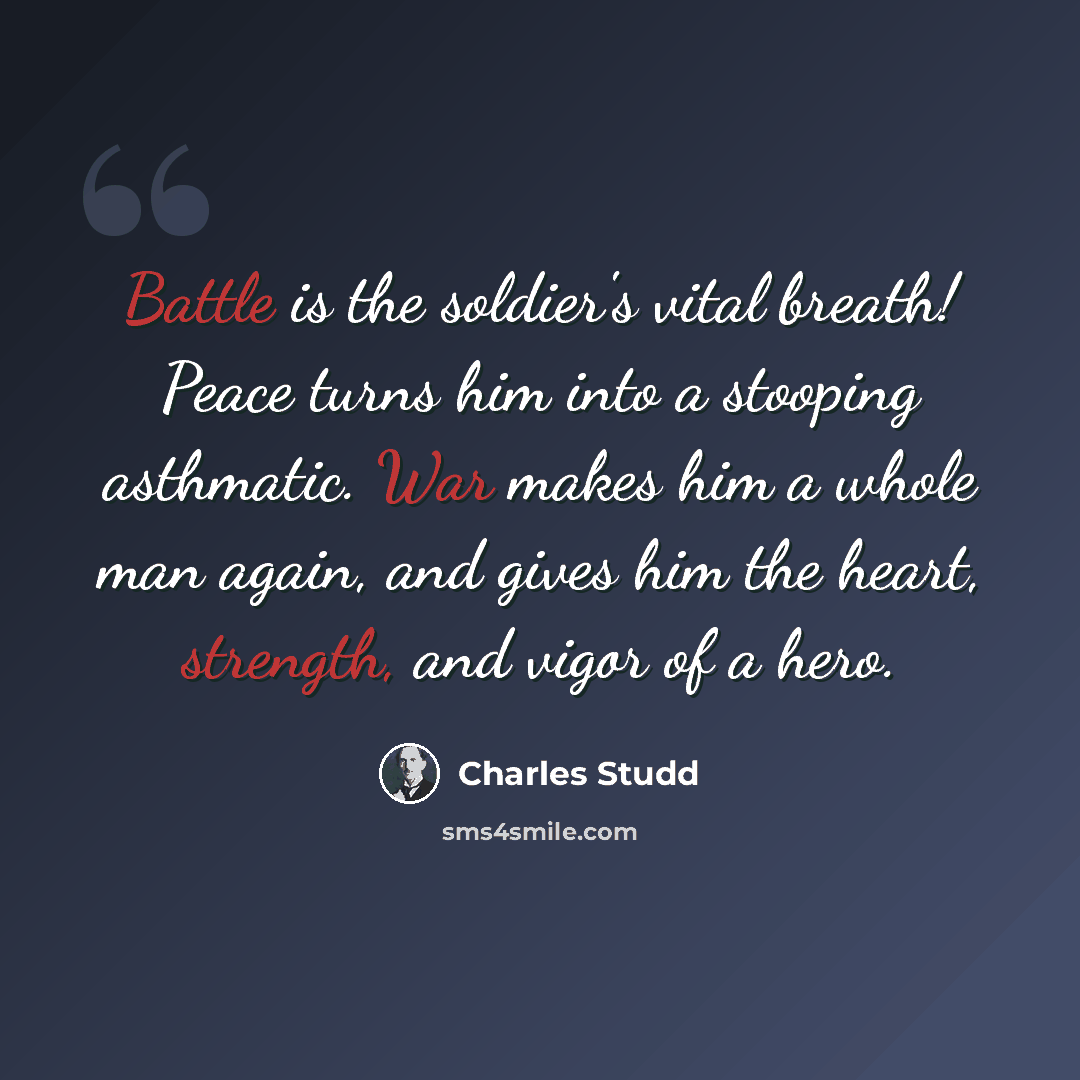 “Battle is the soldier's vital breath! Peace turns him into a stooping asthmatic. War makes him a whole man again, and gives him the heart, strength, and vigor of a hero.” quote by Charles Studd