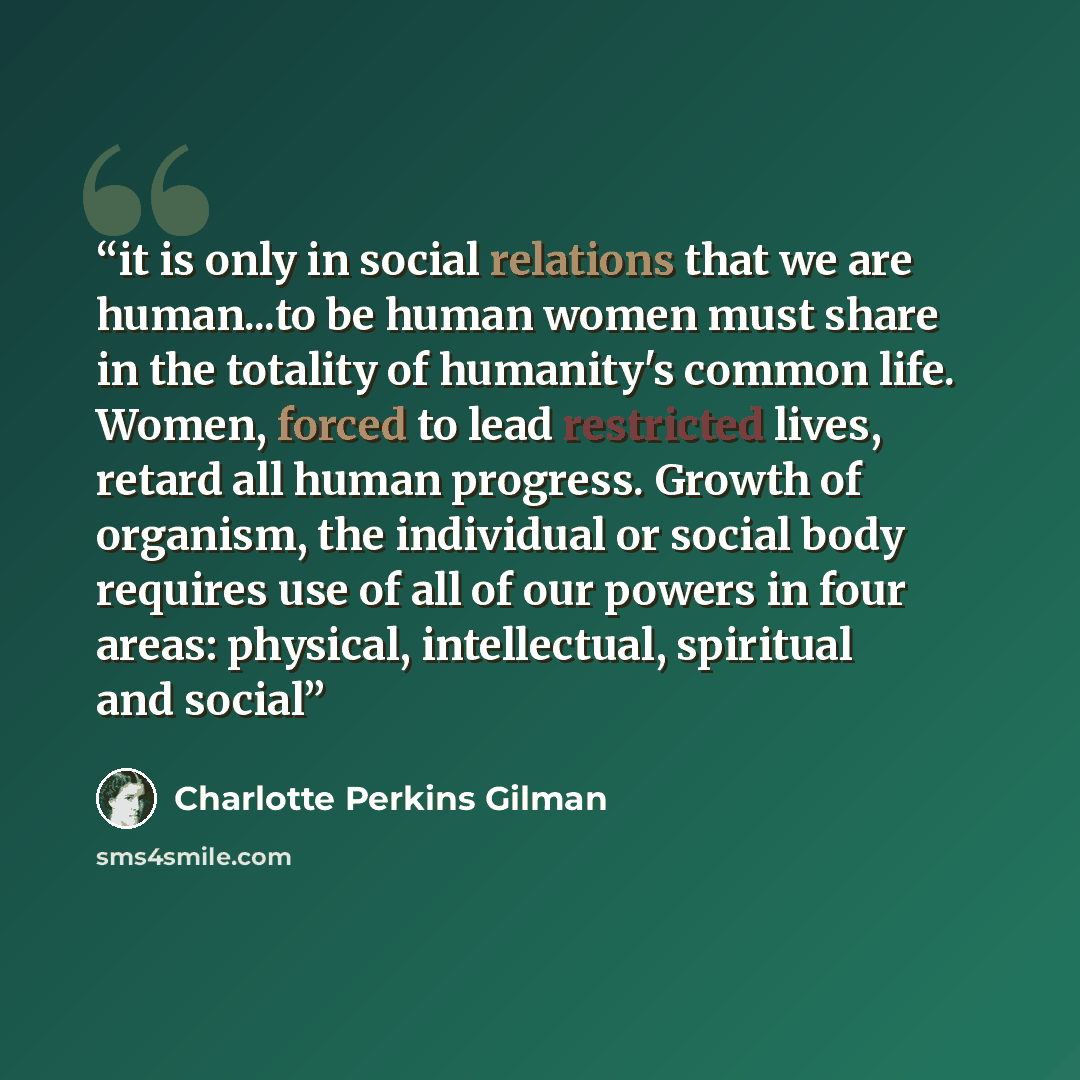“it is only in social relations that we are human...to be human women must share in the totality of humanity's common life. Women, forced to lead restricted lives, retard all human progress. Growth of organism, the individual or social body requires use of all of our powers in four areas: physical…” quote by Charlotte Perkins Gilman