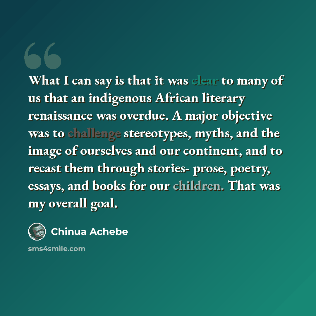 “What I can say is that it was clear to many of us that an indigenous African literary renaissance was overdue. A major objective was to challenge stereotypes, myths, and the image of ourselves and our continent, and to recast them through stories- prose, poetry, essays, and books for our children…” quote by Chinua Achebe