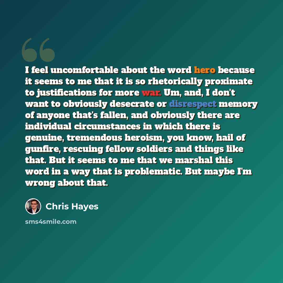 “I feel uncomfortable about the word hero because it seems to me that it is so rhetorically proximate to justifications for more war. Um, and, I don't want to obviously desecrate or disrespect memory of anyone that's fallen, and obviously there are individual circumstances in which there is…” quote by Chris Hayes