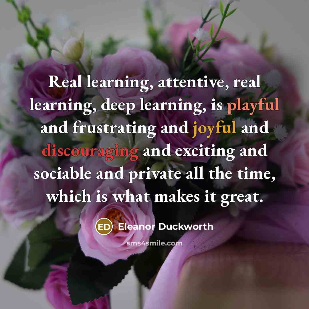 “Real learning, attentive, real learning, deep learning, is playful and frustrating and joyful and discouraging and exciting and sociable and private all the time, which is what makes it great.” quote by Eleanor Duckworth