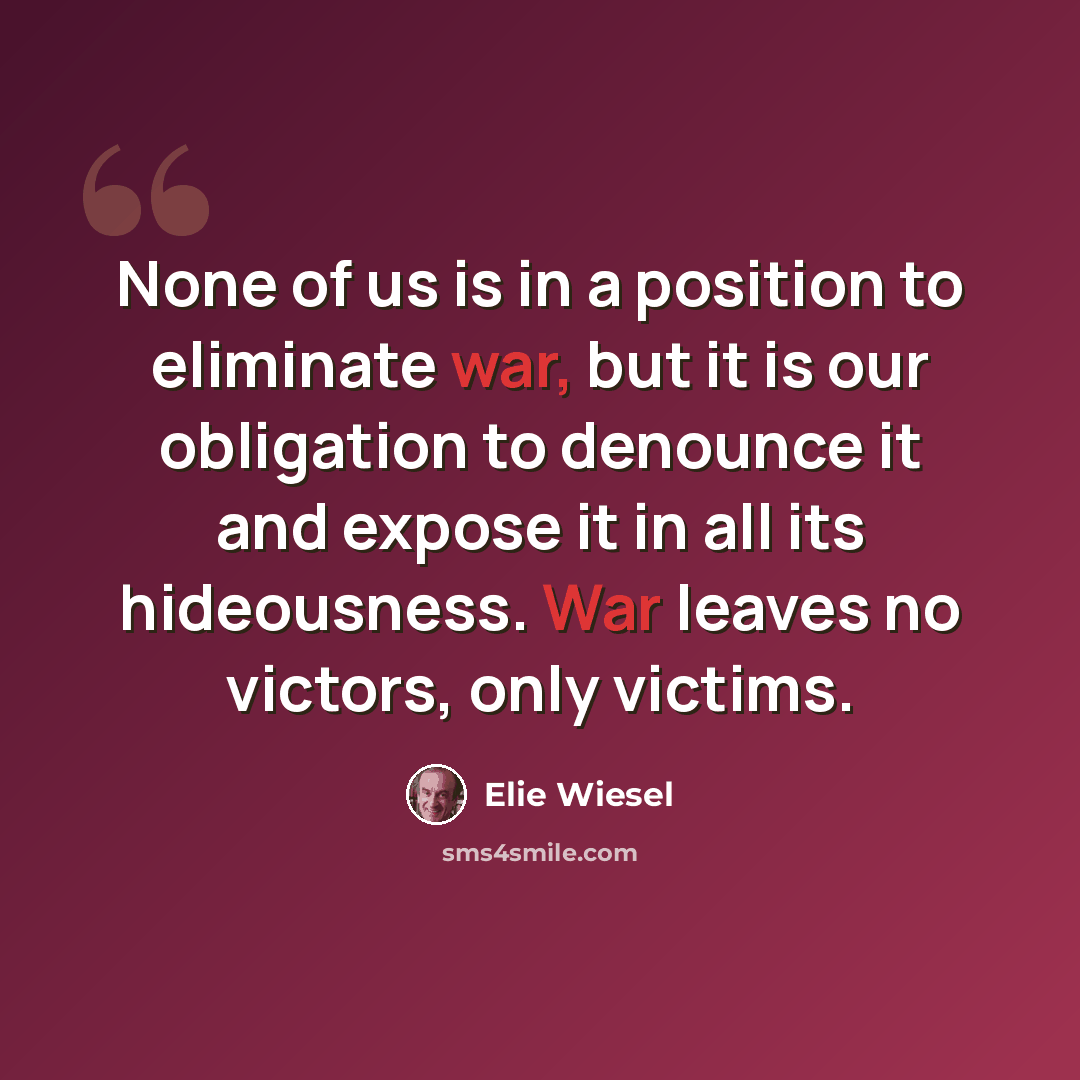 “None of us is in a position to eliminate war, but it is our obligation to denounce it and expose it in all its hideousness. War leaves no victors, only victims.” quote by Elie Wiesel