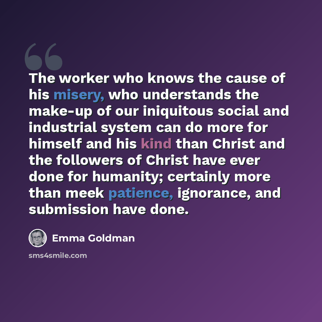 “The worker who knows the cause of his misery, who understands the make-up of our iniquitous social and industrial system can do more for himself and his kind than Christ and the followers of Christ have ever done for humanity; certainly more than meek patience, ignorance, and submission have done.” quote by Emma Goldman
