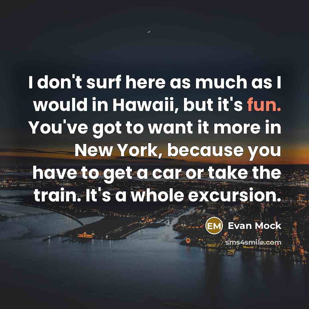 “I don't surf here as much as I would in Hawaii, but it's fun. You've got to want it more in New York, because you have to get a car or take the train. It's a whole excursion.” quote by Evan Mock