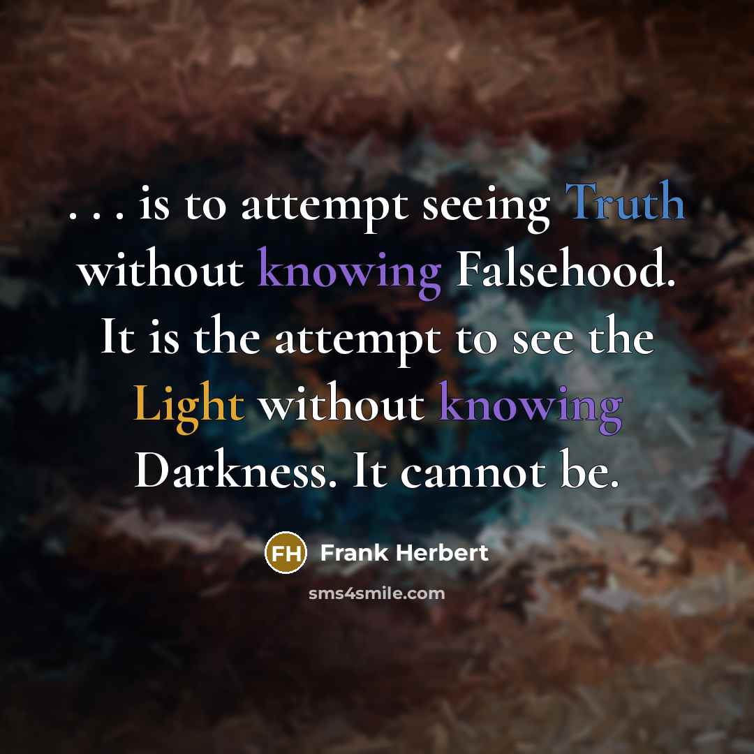 “. . . is to attempt seeing Truth without knowing Falsehood. It is the attempt to see the Light without knowing Darkness. It cannot be.” quote by Frank Herbert