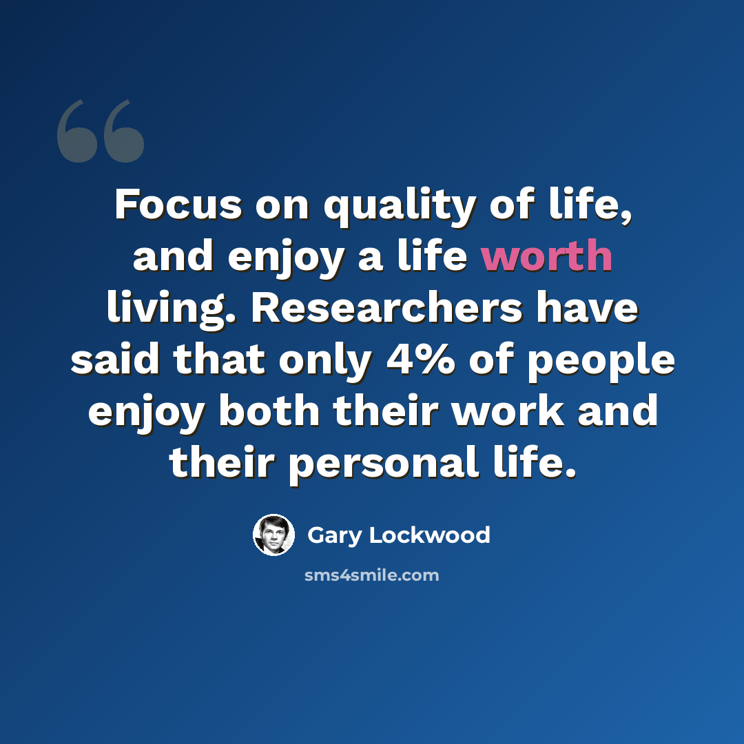 “Focus on quality of life, and enjoy a life worth living. Researchers have said that only 4% of people enjoy both their work and their personal life.” quote by Gary Lockwood