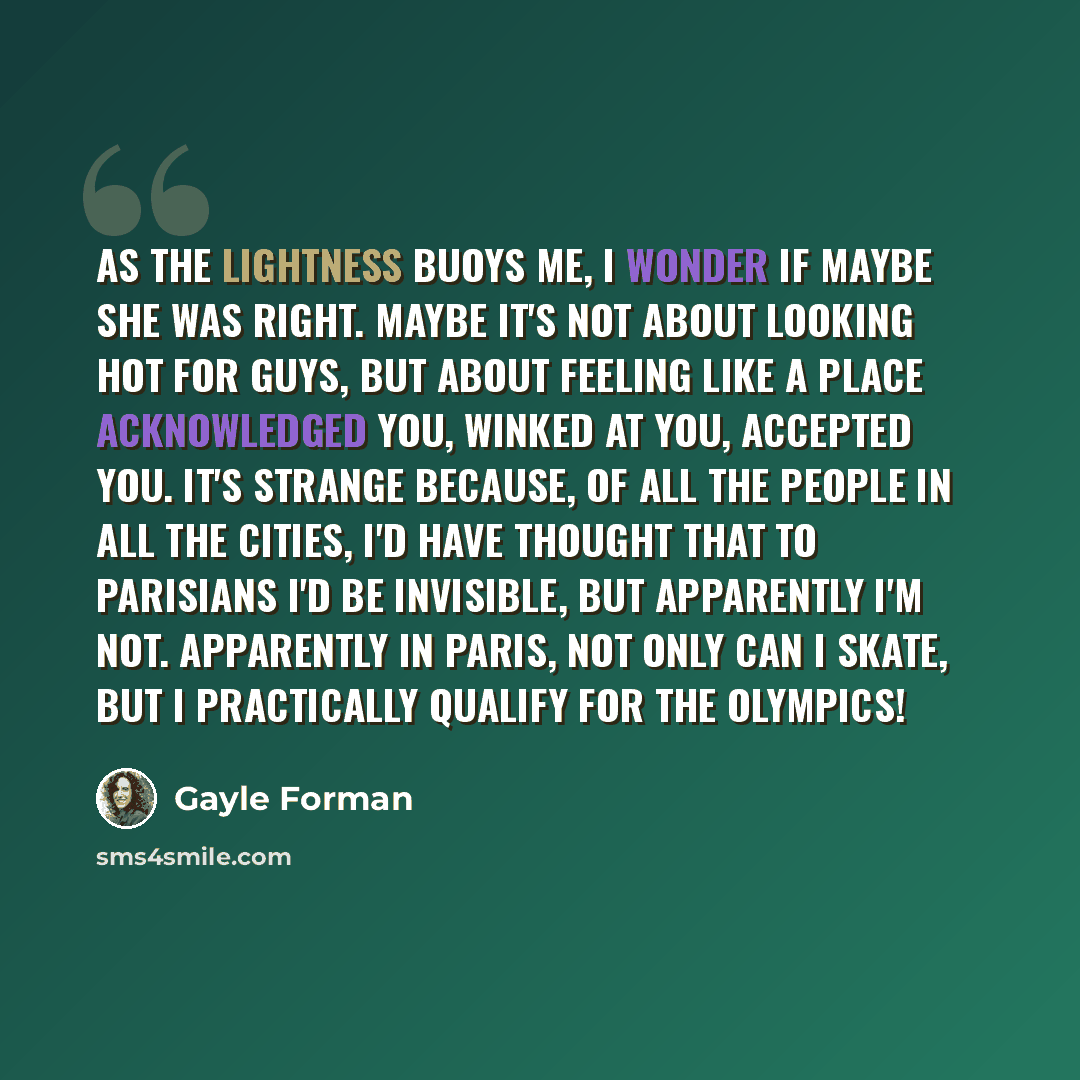 “As the lightness buoys me, I wonder if maybe she was right. Maybe it's not about looking hot for guys, but about feeling like a place acknowledged you, winked at you, accepted you. It's strange because, of all the people in all the cities, I'd have thought that to Parisians I'd be invisible, but…” quote by Gayle Forman