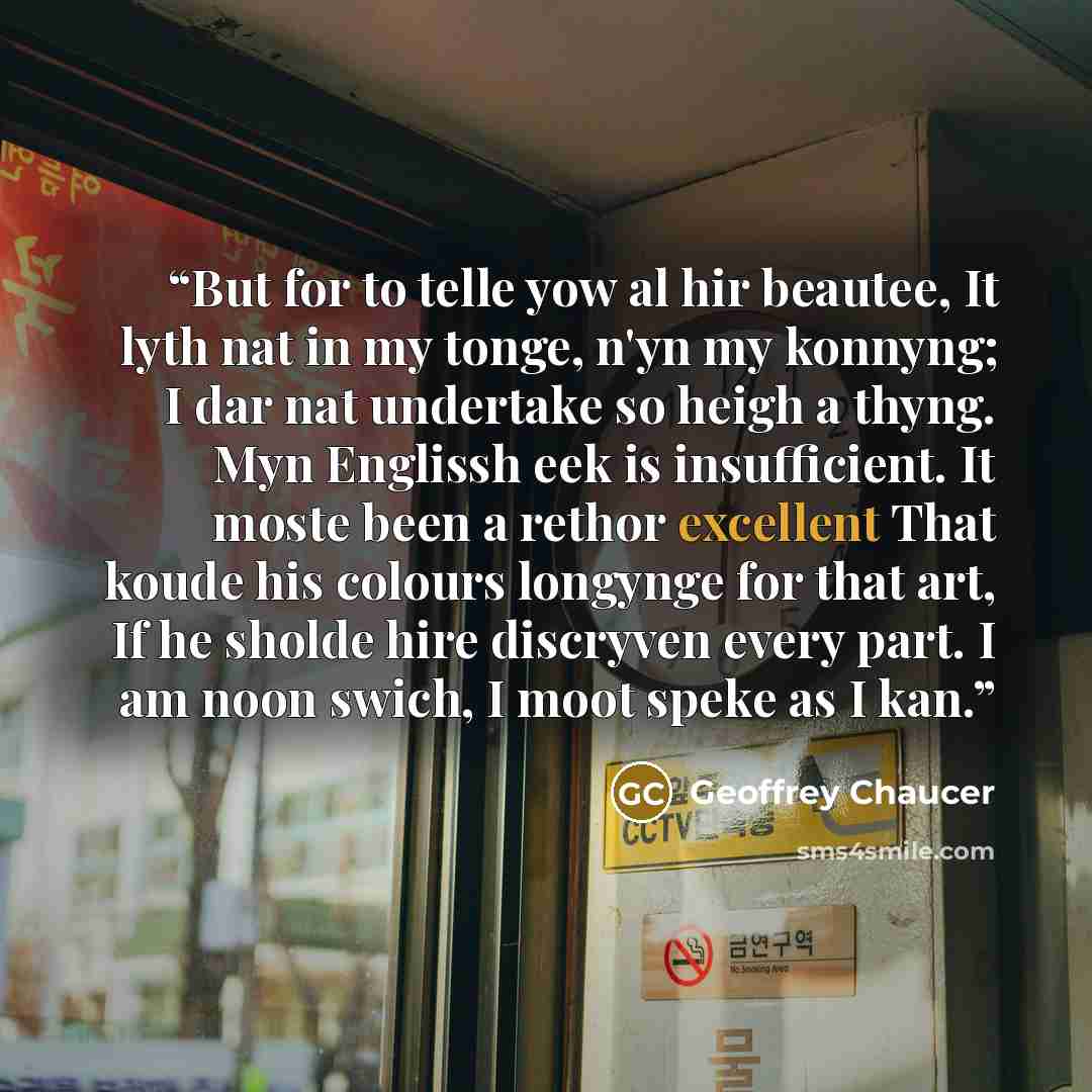 “But for to telle yow al hir beautee, It lyth nat in my tonge, n'yn my konnyng; I dar nat undertake so heigh a thyng. Myn Englissh eek is insufficient. It moste been a rethor excellent That koude his colours longynge for that art, If he sholde hire discryven every part. I am noon swich, I moot…” quote by Geoffrey Chaucer