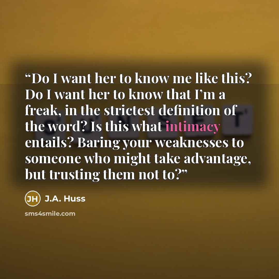 “Do I want her to know me like this? Do I want her to know that I’m a freak, in the strictest definition of the word? Is this what intimacy entails? Baring your weaknesses to someone who might take advantage, but trusting them not to?” quote by J.A. Huss