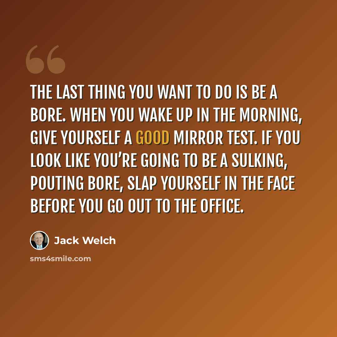 “The last thing you want to do is be a bore. When you wake up in the morning, give yourself a good mirror test. If you look like you’re going to be a sulking, pouting bore, slap yourself in the face before you go out to the office.” quote by Jack Welch