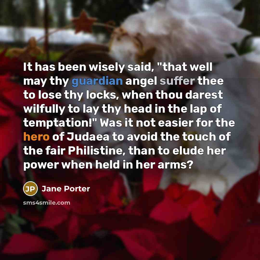 “It has been wisely said, "that well may thy guardian angel suffer thee to lose thy locks, when thou darest wilfully to lay thy head in the lap of temptation!" Was it not easier for the hero of Judaea to avoid the touch of the fair Philistine, than to elude her power when held in her arms?” quote by Jane Porter
