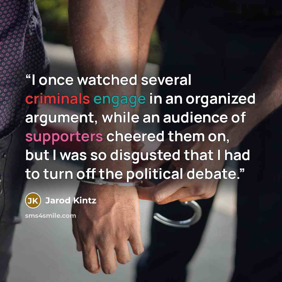 “I once watched several criminals engage in an organized argument, while an audience of supporters cheered them on, but I was so disgusted that I had to turn off the political debate.” quote by Jarod Kintz
