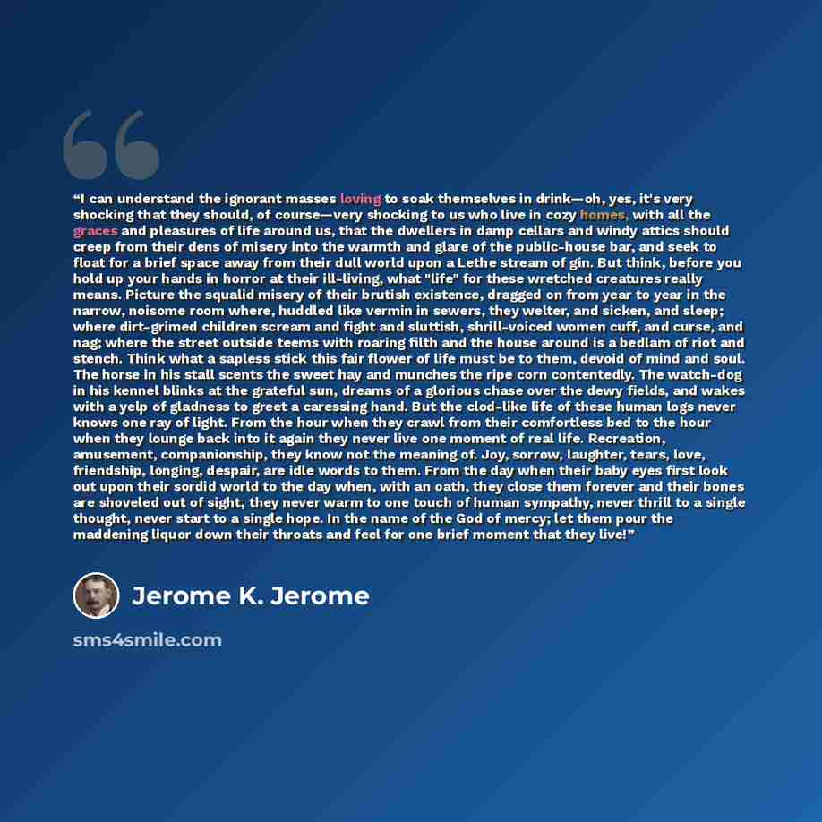 “I can understand the ignorant masses loving to soak themselves in drink—oh, yes, it's very shocking that they should, of course—very shocking to us who live in cozy homes, with all the graces and pleasures of life around us, that the dwellers in damp cellars and windy attics should creep from…” quote by Jerome K. Jerome