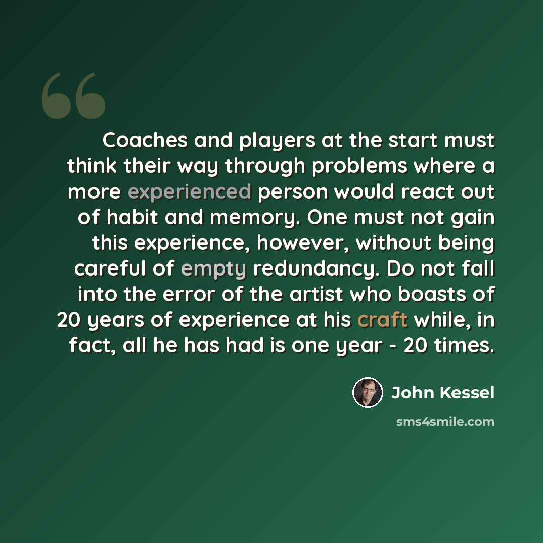 “Coaches and players at the start must think their way through problems where a more experienced person would react out of habit and memory. One must not gain this experience, however, without being careful of empty redundancy. Do not fall into the error of the artist who boasts of 20 years of…” quote by John Kessel