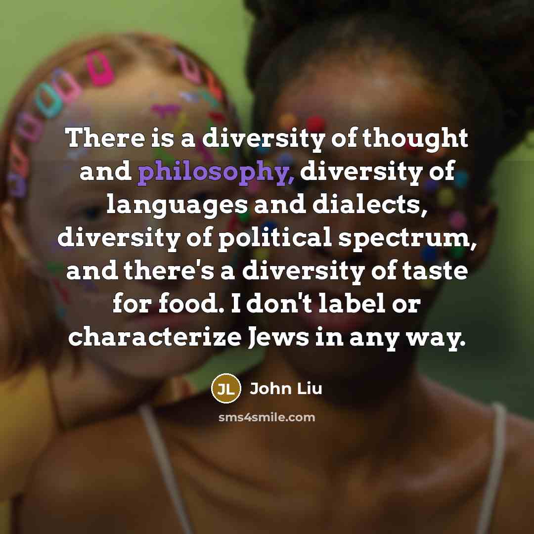“There is a diversity of thought and philosophy, diversity of languages and dialects, diversity of political spectrum, and there's a diversity of taste for food. I don't label or characterize Jews in any way.” quote by John Liu