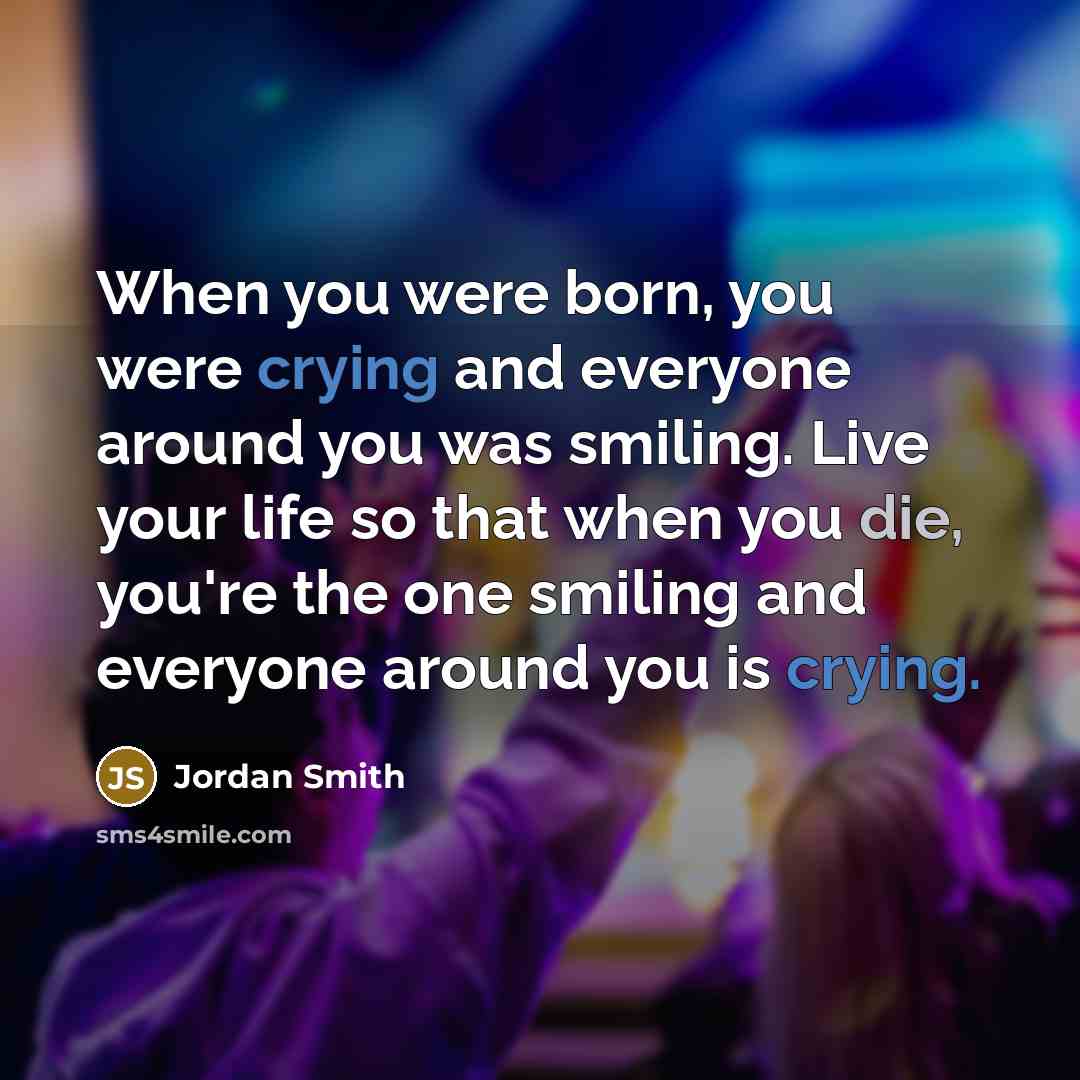 “When you were born, you were crying and everyone around you was smiling. Live your life so that when you die, you're the one smiling and everyone around you is crying.” quote by Jordan Smith