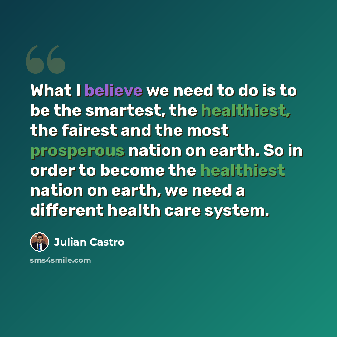 “What I believe we need to do is to be the smartest, the healthiest, the fairest and the most prosperous nation on earth. So in order to become the healthiest nation on earth, we need a different health care system.” quote by Julian Castro