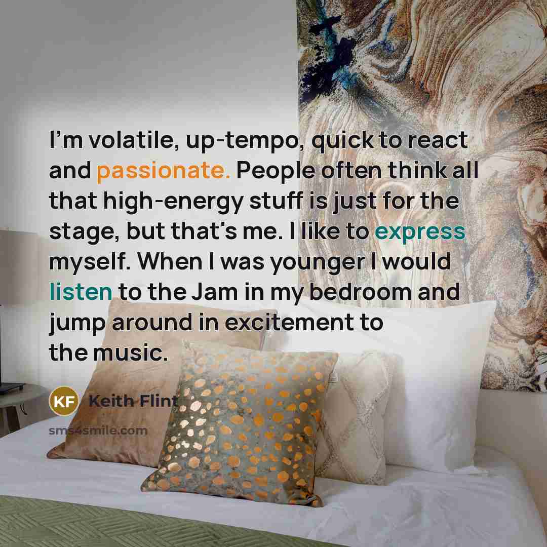 “I'm volatile, up-tempo, quick to react and passionate. People often think all that high-energy stuff is just for the stage, but that's me. I like to express myself. When I was younger I would listen to the Jam in my bedroom and jump around in excitement to the music.” quote by Keith Flint
