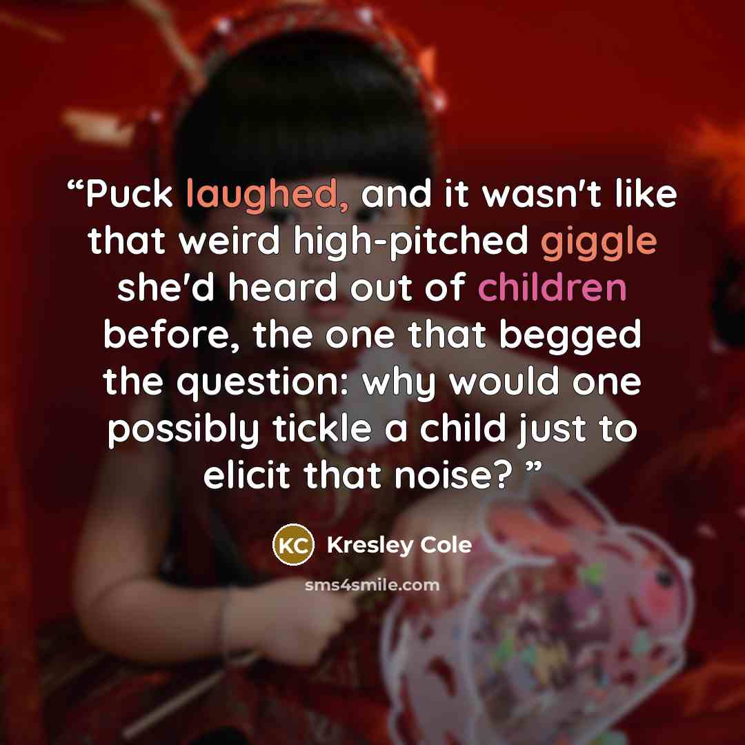 “Puck laughed, and it wasn't like that weird high-pitched giggle she'd heard out of children before, the one that begged the question: why would one possibly tickle a child just to elicit that noise?” quote by Kresley Cole